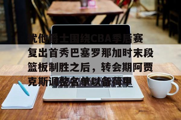 开云下载,开云体育下载-关于犹他爵士围绕CBA季后赛复出首秀巴塞罗那加时末段篮板制胜之后,转会期阿贾克斯调整名单以备荷甲的信息